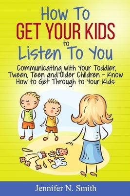 How To Get Your Kids To Listen To You - Communicating with Your Toddler, Tween, Teen and Older Children - Know How to Get Through to Your Kids by Smith, Jennifer N.