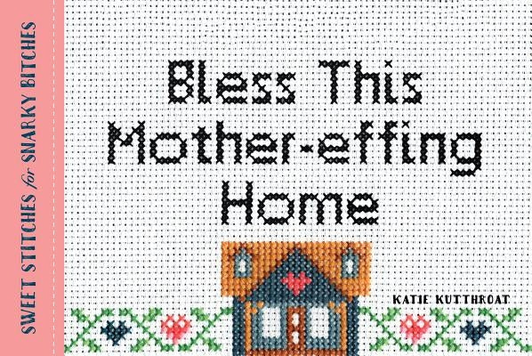 Bless This Mother-Effing Home: Sweet Stitches for Snarky Bitches by Kutthroat, Katie