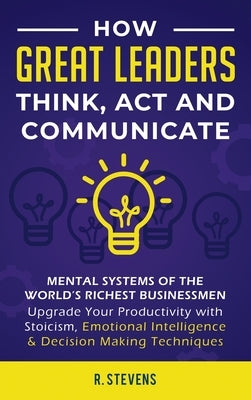 How Great Leaders Think, Act and Communicate: Mental Systems, Models and Habits of the World´s Richest Businessmen - Upgrade Your Mental Capabilities by Stevens, R.