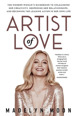 Artist of Love: The Modern Woman's Guidebook To Unleashing Her Creativity, Deepening Her Relationships, And Becoming The Leading Actor by Moon, Madelyn