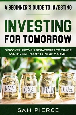 A Beginner's Guide to Investing: INVESTING FOR TOMORROW - Discover Proven Strategies To Trade and Invest In Any Type of Market by Pierce, Sam