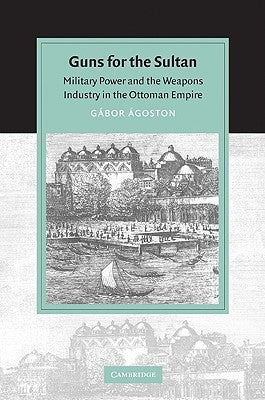 Guns for the Sultan: Military Power and the Weapons Industry in the Ottoman Empire by Ágoston, Gábor