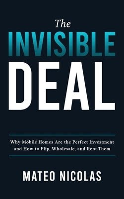 The Invisible Deal: Why Mobile Homes Are The Perfect Investment and how to Flip, Wholesale, and Rent Them by Nicolas, Mateo