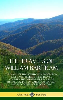 The Travels of William Bartram: Through North & South Carolina, Georgia, East & West Florida, The Cherokee Country, The Extensive Territories of The M by Bartram, William