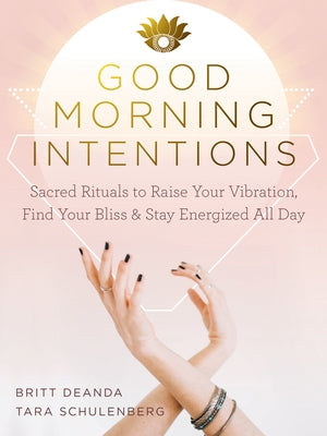 Good Morning Intentions: Sacred Rituals to Raise Your Vibration, Find Your Bliss, and Stay Energized All Day by Deanda, Britt