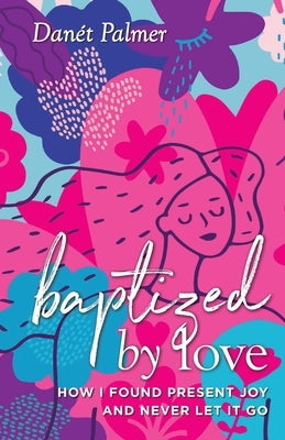 Baptized by Love: How I Found Present Joy and Never Let It Go by Palmer, Danét