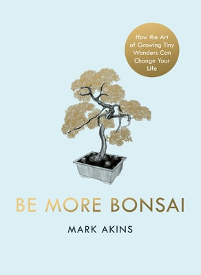 Be More Bonsai: Change Your Life with the Mindful Practice of Growing Bonsai Trees by Akins, Mark
