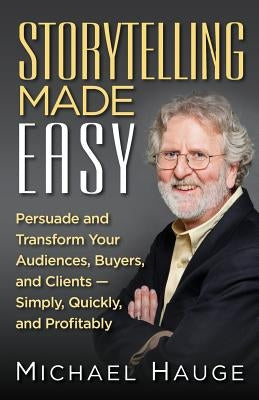 Storytelling Made Easy: Persuade and Transform Your Audiences, Buyers, and Clients - Simply, Quickly, and Profitably by Hauge, Michael