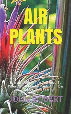 Air Plants: Every Detailed Thing You Need To Know About The Air Plants And How To Care For Them Paperback Independently Published