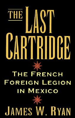 The Last Cartridge: The French Foreign Legion in Mexico by Ryan, James W.