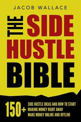 The Side Hustle Bible: 150+ Side Hustle Ideas and How to Start Making Money Right Away - Make Money Online and Offline by Wallace, Jacob