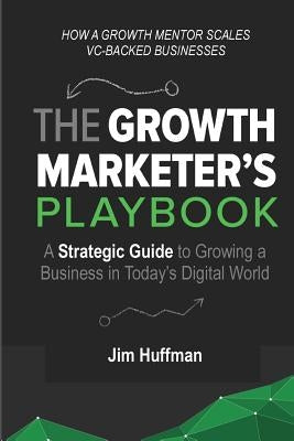 The Growth Marketer's Playbook: A Strategic Guide to Growing a &#8232;Business in Today's Digital World by Huffman, Jim