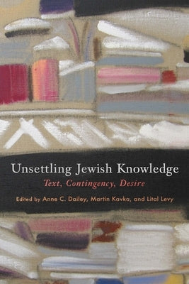 Unsettling Jewish Knowledge: Text, Contingency, Desire by Dailey, Anne C.