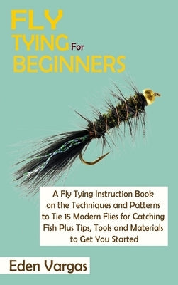 Fly Tying for Beginners: A Fly Tying Instruction Book on the Techniques and Patterns to Tie 15 Modern Flies for Catching Fish Plus Tips, Tools by Vargas, Eden