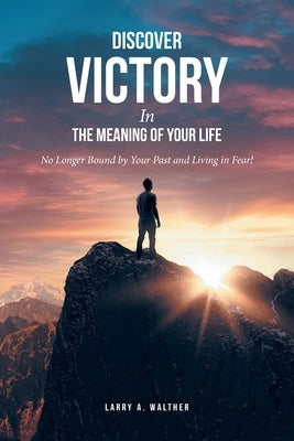 Discover Victory In the Meaning of Your Life: No Longer Bound by Your Past and Living in Fear! by Walther, Larry A.