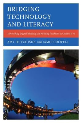 Bridging Technology and Literacy: Developing Digital Reading and Writing Practices in Grades K-6 by Hutchison, Amy