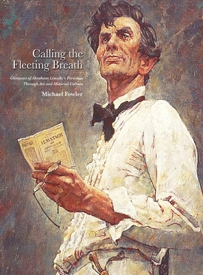 Calling the Fleeting Breath: Glimpses of Abraham Lincoln's Personae Through Art and Material Culture by Fowler, Michael