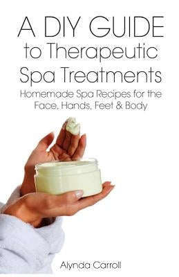 A DIY Guide to Therapeutic Spa Treatments: Homemade Spa Recipes for the Face, Hands, Feet, and Body by Carroll, Alynda