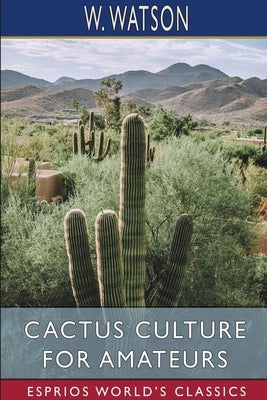 Cactus Culture for Amateurs (Esprios Classics): Being Descriptions of the Various Cactuses Grown in This Country by Watson, W.