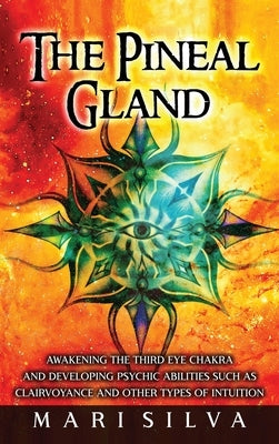 The Pineal Gland: Awakening the Third Eye Chakra and Developing Psychic Abilities such as Clairvoyance and Other Types of Intuition by Silva, Mari