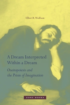 A Dream Interpreted Within a Dream: Oneiropoiesis and the Prism of Imagination by Wolfson, Elliot R.