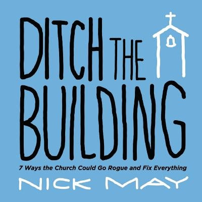 Ditch the Building: 7 Ways the Church Could Go Rogue and Fix Everything by May, Nick