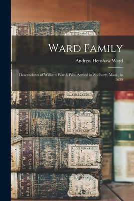 Ward Family; Descendants of William Ward, Who Settled in Sudbury, Mass., in 1639 by Ward, Andrew Henshaw 1784-1864