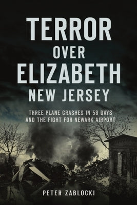 Terror Over Elizabeth, New Jersey: Three Plane Crashes in 58 Days and the Fight for Newark Airport by Zablocki, Peter