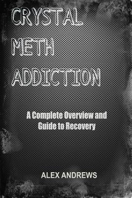 Crystal Meth Addiction: A Complete Overview and Guide to Recovery by Andrews, Alex