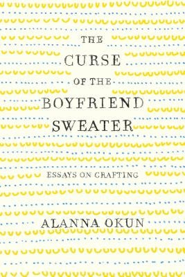 The Curse of the Boyfriend Sweater: Essays on Crafting by Okun, Alanna