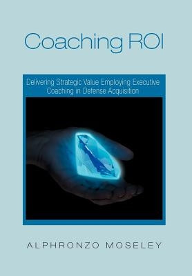 Coaching Roi: Delivering Strategic Value Employing Executive Coaching in Defense Acquisition by Moseley, Alphronzo