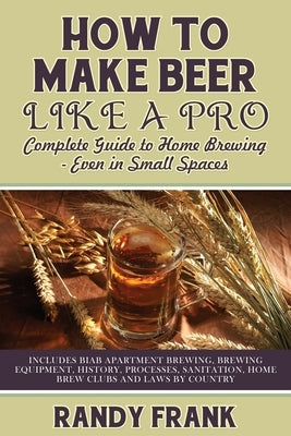 How to Make Beer Like a Pro: Complete Guide to Home Brewing - Even in Small Spaces by Frank, Randy