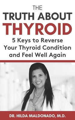 The Truth about Thyroid: 5 Keys to Reverse Your Thyroid Condition and Feel Well Again by Maldonado, Hilda