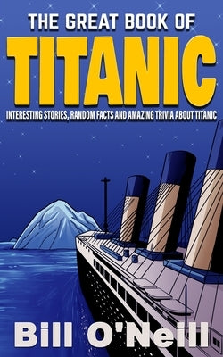 The Great Book of Titanic: Interesting Stories, Random Facts and Amazing Trivia About Titanic by O'Neill, Bill