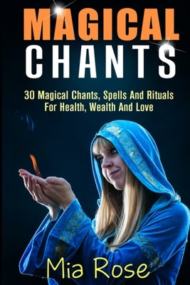 Magical Chants: 30 Magical Chants, Spells And Rituals For Health, Wealth And Love by Rose, Mia