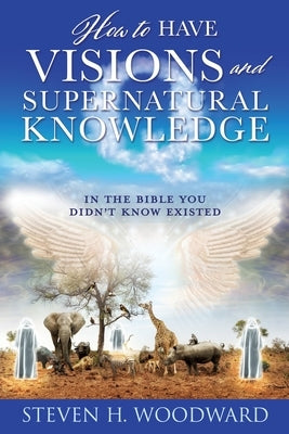 How to Have Visions and Supernatural Knowledge: In the Bible You Didn't Know Existed by Woodward, Steven H.