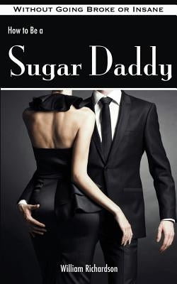 How to Be a Sugar Daddy: The Complete Guide to Living the Sugar Daddy Lifestyle Without Going Broke or Insane by Richardson, William