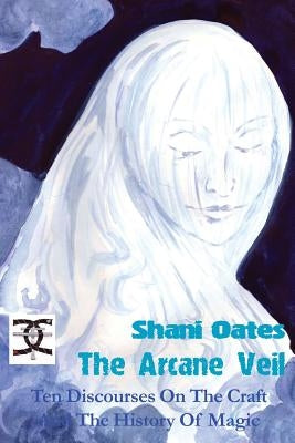 The Arcane Veil: Ten Discourses on The Craft and The History of Magic by Oates, Shani