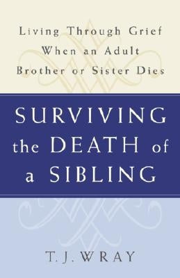 Surviving the Death of a Sibling: Living Through Grief When an Adult Brother or Sister Dies by Wray, T. J.