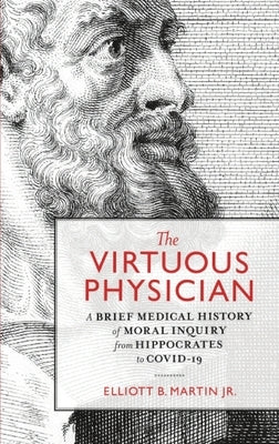 The Virtuous Physician: A Brief Medical History of Moral Inquiry from Hippocrates to COVID-19 by Martin, Elliott B.