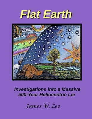 Flat Earth; Investigations Into a Massive 500-Year Heliocentric Lie by Lee, James W.