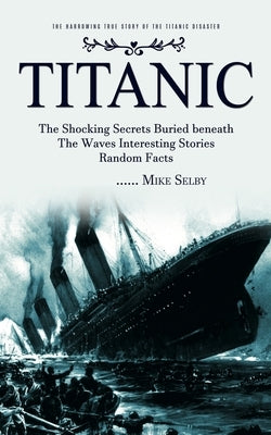 Titanic: The Harrowing True Story of the Titanic Disaster (The Shocking Secrets Buried beneath The Waves Interesting Stories Ra by Selby, Mike