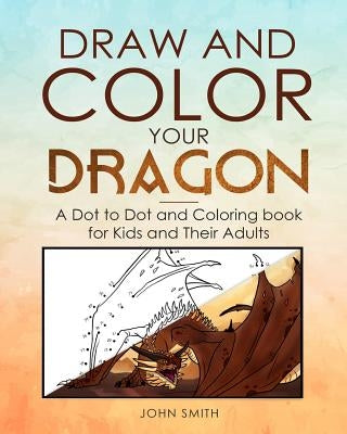 Draw and Color Your Dragon: A Dot to Dot and Coloring Book for Kids and Their Adults by Smith, John