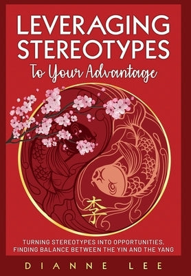 Leveraging Stereotypes to Your Advantage: Turning Stereotypes into Opportunities, Finding Balance Between the Yin and the Yang by Lee, Dianne
