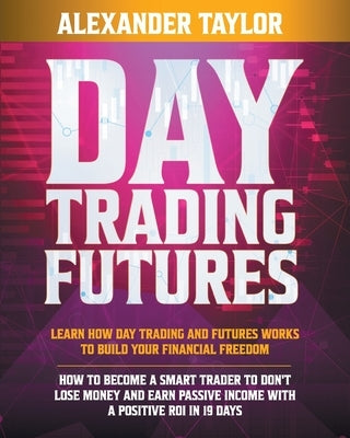 Day Trading Futures: Learn How Day Trading and Futures Work to Build your Financial Freedom. How to Become a Smart Trader to Don't Lose Mon by Taylor, Alexander