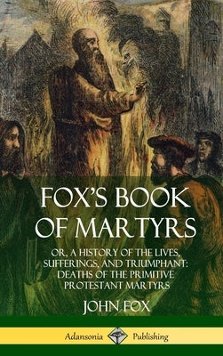 Fox's Book of Martyrs: Or, A History of the Lives, Sufferings, and Triumphant: Deaths of the Primitive Protestant Martyrs (Hardcover) by Fox, John