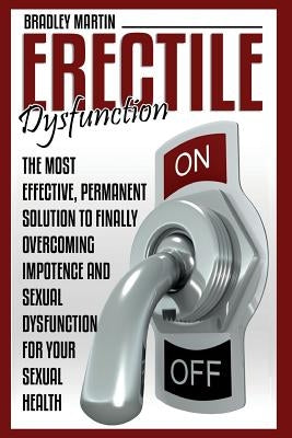 Erectile Dysfunction: The Most Effective, Permanent Solution to Finally Overcoming Impotence and Sexual Dysfunction for Your Sexual Health by Martin, Bradley