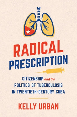 Radical Prescription: Citizenship and the Politics of Tuberculosis in Twentieth-Century Cuba by Urban, Kelly