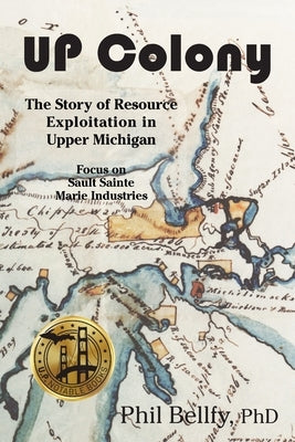 U.P. Colony: The Story of Resource Exploitation in Upper Michigan -- Focus on Sault Sainte Marie Industries by Bellfy, Phil