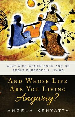 And Whose Life Are You Living Anyway?: What Wise Women Know And Do About Purposeful Living by Kenyatta, Angela